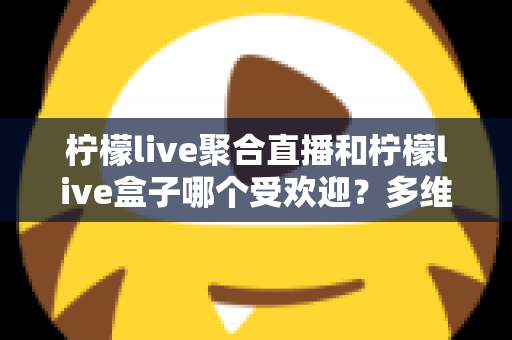 柠檬live聚合直播和柠檬live盒子哪个受欢迎？多维度深度对比与实用选择指南