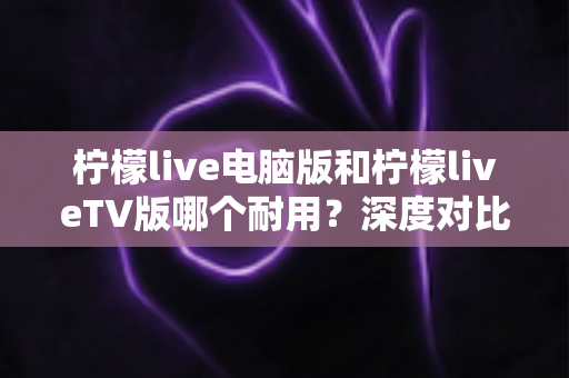 柠檬live电脑版和柠檬liveTV版哪个耐用?深度对比分析帮你选对版本不踩坑 柠檬live电脑版和柠檬liveTV版哪个耐用?深度对比分析帮你选对版本不踩坑
