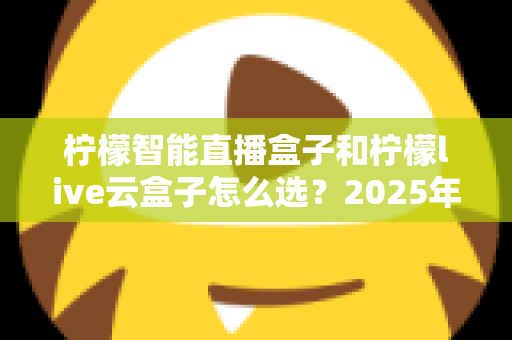 柠檬智能直播盒子和柠檬live云盒子怎么选？2025年最新选购攻略帮你精准避坑