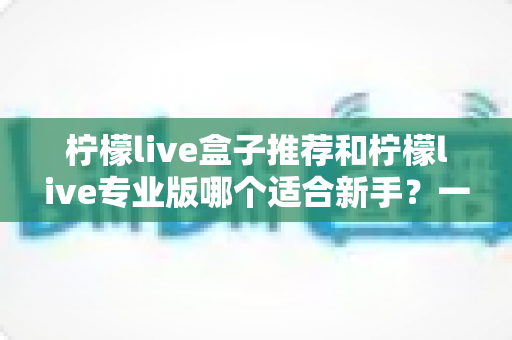 柠檬live盒子推荐和柠檬live专业版哪个适合新手?一站式对比指南帮你找到最佳直播起步工具 柠檬live盒子推荐和柠檬live专业版哪个适合新手?一站式对比指南帮你找到最佳直播起步工具