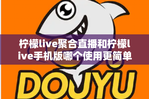 柠檬live聚合直播和柠檬live手机版哪个使用更简单？新手入门全攻略与深度对比解析