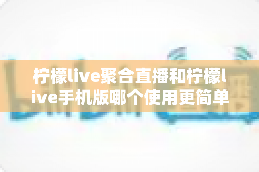 柠檬live聚合直播和柠檬live手机版哪个使用更简单？新手入门全攻略与深度对比解析