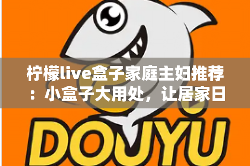 柠檬live盒子家庭主妇推荐：小盒子大用处，让居家日子更有滋味