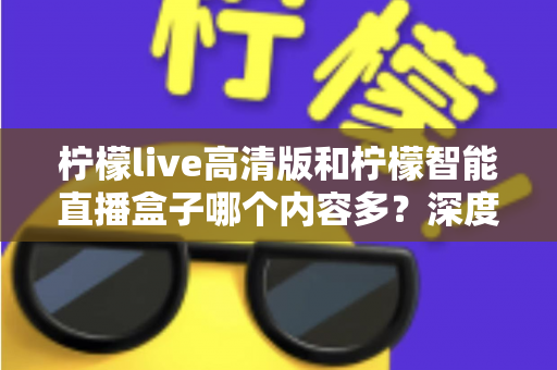 柠檬live高清版和柠檬智能直播盒子哪个内容多?深度对比解析帮你选对不纠结 柠檬live高清版和柠檬智能直播盒子哪个内容多?深度对比解析帮你选对不纠结