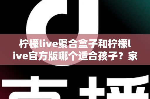 柠檬live聚合盒子和柠檬live官方版哪个适合孩子？家长必读的全面对比与安全使用指南