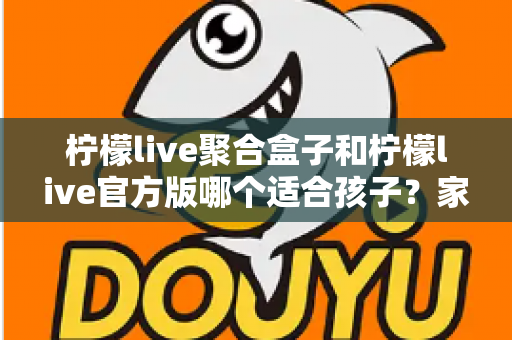 柠檬live聚合盒子和柠檬live官方版哪个适合孩子？家长必读的全面对比与安全使用指南