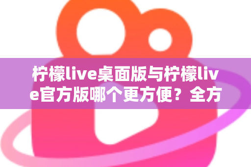 柠檬live桌面版与柠檬live官方版哪个更方便?全方位深度对比解析,帮你轻松选出最适合自己的版本 柠檬live桌面版与柠檬live官方版哪个更方便?全方位深度对比解析,帮你轻松选出最适合自己的版本