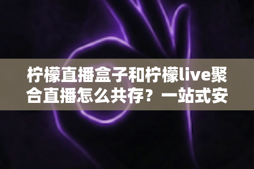 柠檬直播盒子和柠檬live聚合直播怎么共存？一站式安装配置与优化全攻略