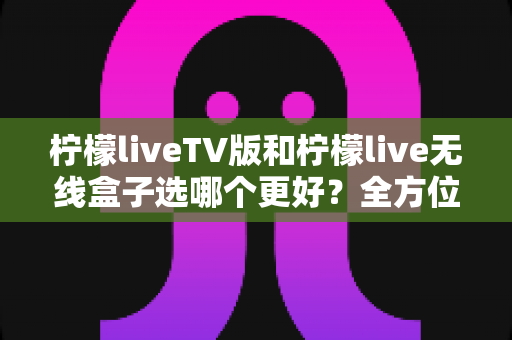 柠檬liveTV版和柠檬live无线盒子选哪个更好？全方位深度对比与实用选购指南