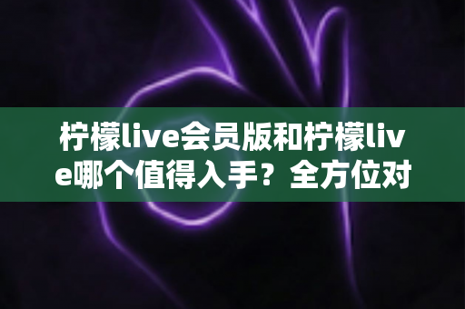 柠檬live会员版和柠檬live哪个值得入手？全方位对比分析与购买指南
