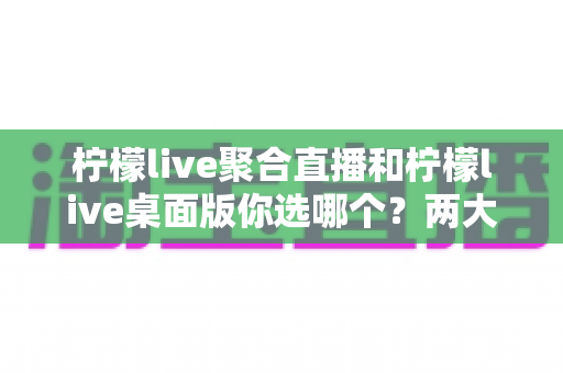 柠檬live聚合直播和柠檬live桌面版你选哪个?两大版本全方位对比,帮你找到最适合自己的直播利器 柠檬live聚合直播和柠檬live桌面版你选哪个?两大版本全方位对比,帮你找到最适合自己的直播利器