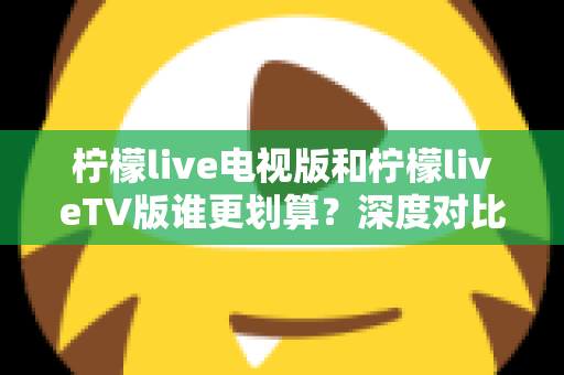 柠檬live电视版和柠檬liveTV版谁更划算？深度对比帮你找到最省钱的大屏观影方案