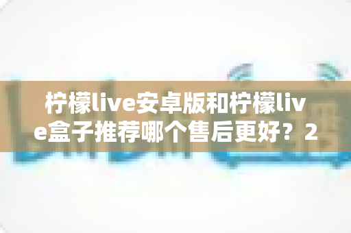 柠檬live安卓版和柠檬live盒子推荐哪个售后更好？2025年最全对比评测与选购指南