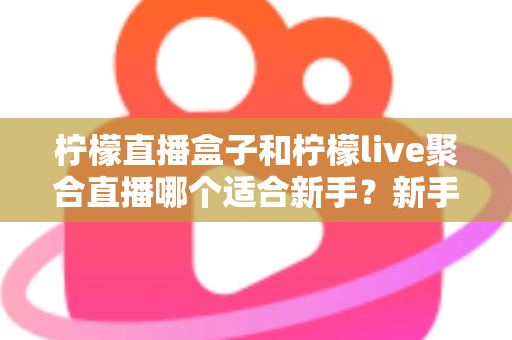 柠檬直播盒子和柠檬live聚合直播哪个适合新手？新手主播入门工具全方位对比指南
