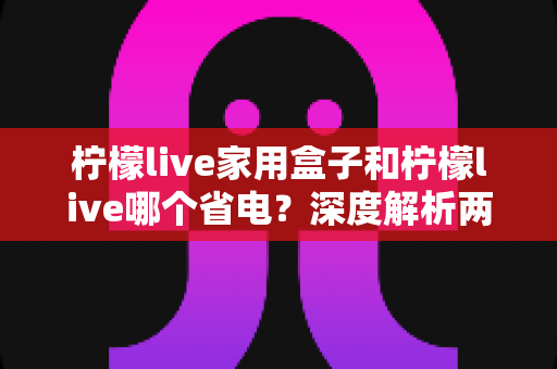 柠檬live家用盒子和柠檬live哪个省电？深度解析两者功耗差异与实用省电技巧