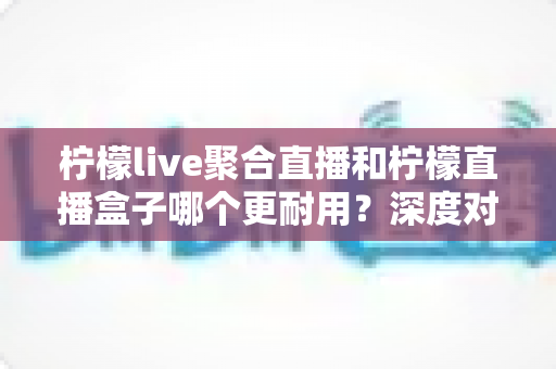 柠檬live聚合直播和柠檬直播盒子哪个更耐用？深度对比测评与选购全指南