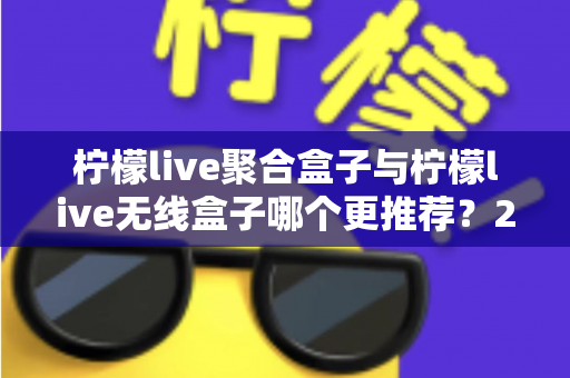 柠檬live聚合盒子与柠檬live无线盒子哪个更推荐？2025年家庭影音选购深度对比指南