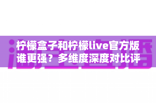 柠檬盒子和柠檬live官方版谁更强?多维度深度对比评测,帮你选出更适合的那一款 柠檬盒子和柠檬live官方版谁更强?多维度深度对比评测,帮你选出更适合的那一款