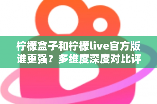 柠檬盒子和柠檬live官方版谁更强？多维度深度对比评测，帮你选出更适合的那一款