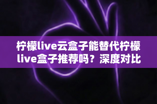 柠檬live云盒子能替代柠檬live盒子推荐吗？深度对比解析与选购全攻略