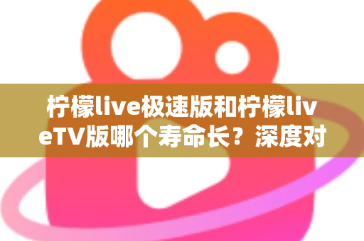 柠檬live极速版和柠檬liveTV版哪个寿命长？深度对比分析与使用建议全解析