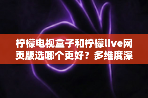 柠檬电视盒子和柠檬live网页版选哪个更好？多维度深度对比评测与实用选购指南