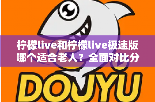 柠檬live和柠檬live极速版哪个适合老人?全面对比分析助您轻松做出最佳选择 柠檬live和柠檬live极速版哪个适合老人?全面对比分析助您轻松做出最佳选择