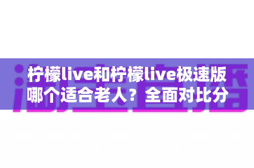 柠檬live和柠檬live极速版哪个适合老人？全面对比分析助您轻松做出最佳选择