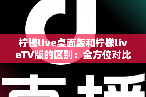 柠檬live桌面版和柠檬liveTV版的区别:全方位对比解析,帮你选对版本 柠檬live桌面版和柠檬liveTV版的区别:全方位对比解析,帮你选对版本