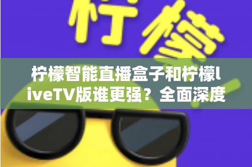 柠檬智能直播盒子和柠檬liveTV版谁更强？全面深度对比评测，帮你选对家庭观影方案