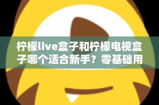 柠檬live盒子和柠檬电视盒子哪个适合新手？零基础用户选购指南与深度对比解析
