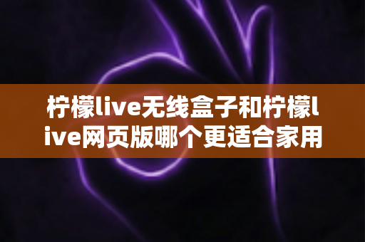 柠檬live无线盒子和柠檬live网页版哪个更适合家用？2024年家庭用户深度对比评测指南