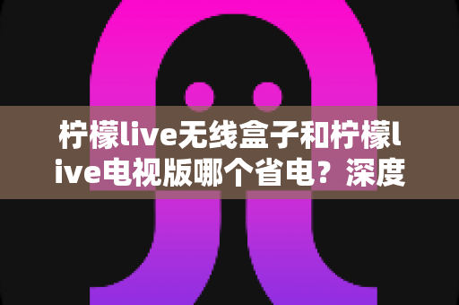 柠檬live无线盒子和柠檬live电视版哪个省电?深度解析功耗差异与节能使用全攻略 柠檬live无线盒子和柠檬live电视版哪个省电?深度解析功耗差异与节能使用全攻略