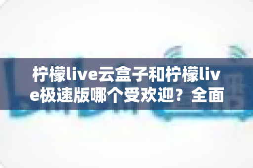 柠檬live云盒子和柠檬live极速版哪个受欢迎？全面对比评测帮你找到最适合的版本