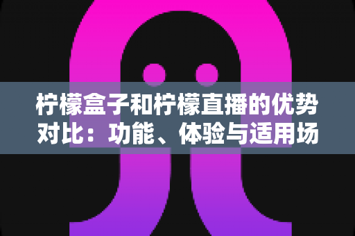 柠檬盒子和柠檬直播的优势对比：功能、体验与适用场景全面解析