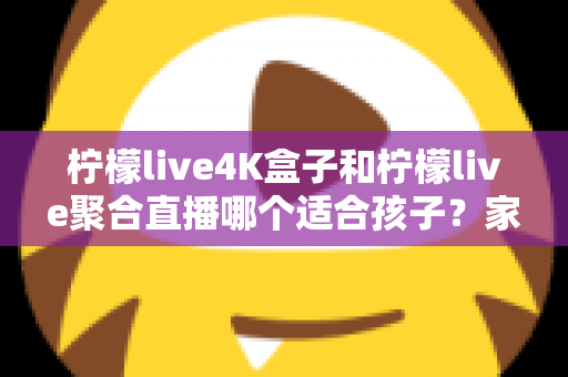 柠檬live4K盒子和柠檬live聚合直播哪个适合孩子？家长必读的完整选购指南