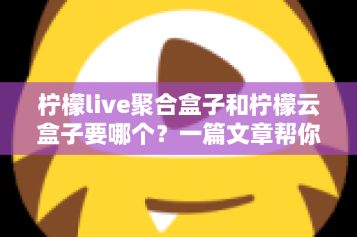 柠檬live聚合盒子和柠檬云盒子要哪个？一篇文章帮你做出明智选择