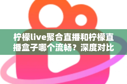 柠檬live聚合直播和柠檬直播盒子哪个流畅？深度对比分析与流畅度提升全攻略