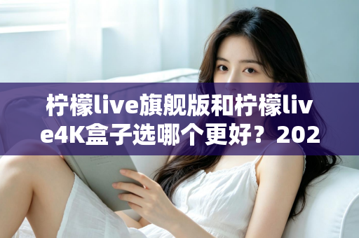 柠檬live旗舰版和柠檬live4K盒子选哪个更好？2025年最全选购指南帮你一次搞懂