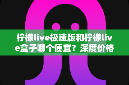 柠檬live极速版和柠檬live盒子哪个便宜?深度价格对比与省钱选购全攻略 柠檬live极速版和柠檬live盒子哪个便宜?深度价格对比与省钱选购全攻略