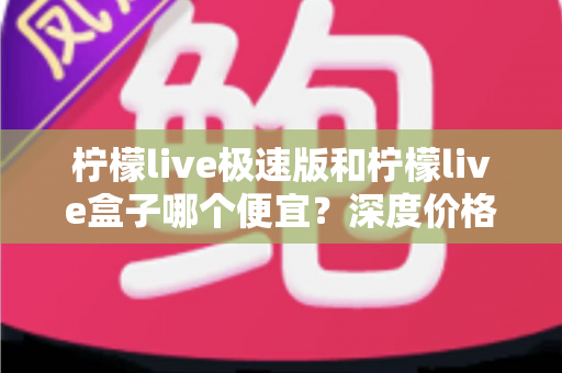 柠檬live极速版和柠檬live盒子哪个便宜？深度价格对比与省钱选购全攻略