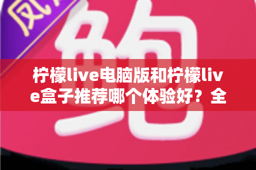 柠檬live电脑版和柠檬live盒子推荐哪个体验好？全方位深度对比与选购指南