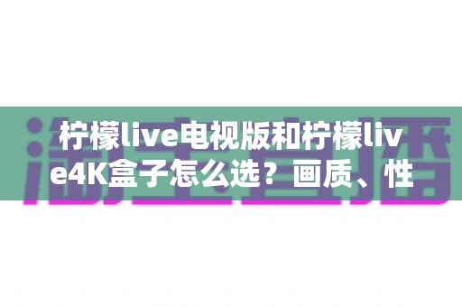 柠檬live电视版和柠檬live4K盒子怎么选？画质、性能、价格三大维度全解析，看完不再纠结