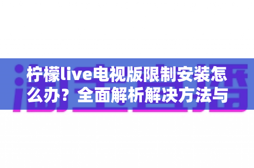 柠檬live电视版限制安装怎么办？全面解析解决方法与安装技巧