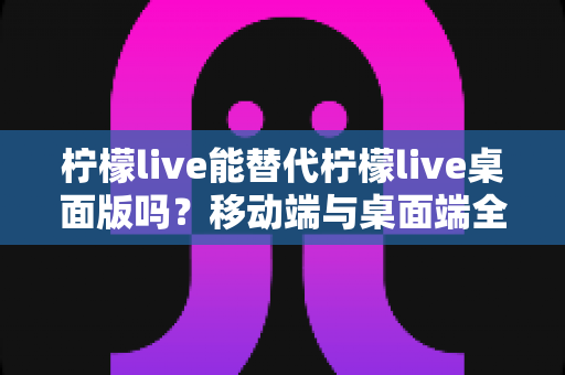 柠檬live能替代柠檬live桌面版吗?移动端与桌面端全方位对比解析与选购指南 柠檬live能替代柠檬live桌面版吗?移动端与桌面端全方位对比解析与选购指南