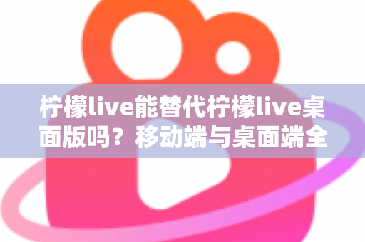 柠檬live能替代柠檬live桌面版吗?移动端与桌面端全方位对比解析与选购指南 柠檬live能替代柠檬live桌面版吗?移动端与桌面端全方位对比解析与选购指南