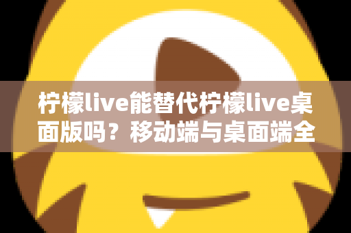 柠檬live能替代柠檬live桌面版吗？移动端与桌面端全方位对比解析与选购指南