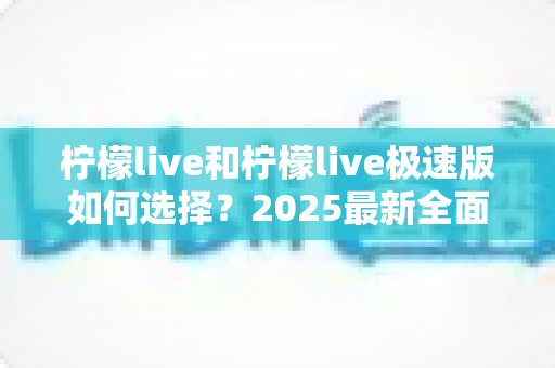 柠檬live和柠檬live极速版如何选择?2025最新全面对比指南,帮你找到最适合的那一款 柠檬live和柠檬live极速版如何选择?2025最新全面对比指南,帮你找到最适合的那一款