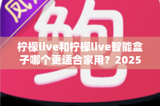 柠檬live和柠檬live智能盒子哪个更适合家用？2025年家庭用户深度选购指南