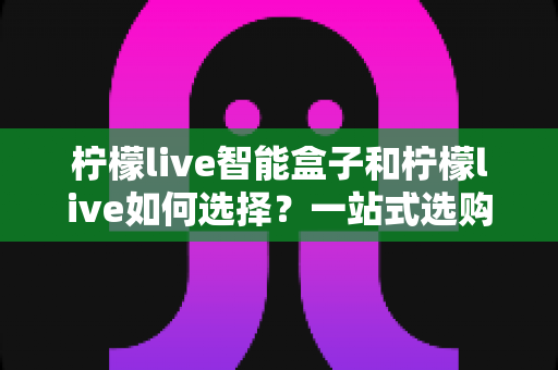 柠檬live智能盒子和柠檬live如何选择？一站式选购指南帮你轻松做决定